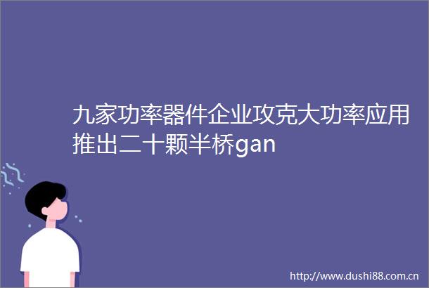 九家功率器件企业攻克大功率应用推出二十颗半桥gan