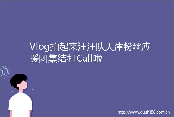 Vlog拍起来汪汪队天津粉丝应援团集结打Call啦