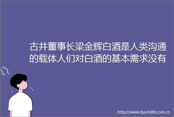 古井董事长梁金辉白酒是人类沟通的载体人们对白酒的基本需求没有变