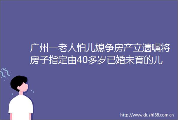 广州一老人怕儿媳争房产立遗嘱将房子指定由40多岁已婚未育的儿子个人继承