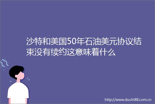 沙特和美国50年石油美元协议结束没有续约这意味着什么