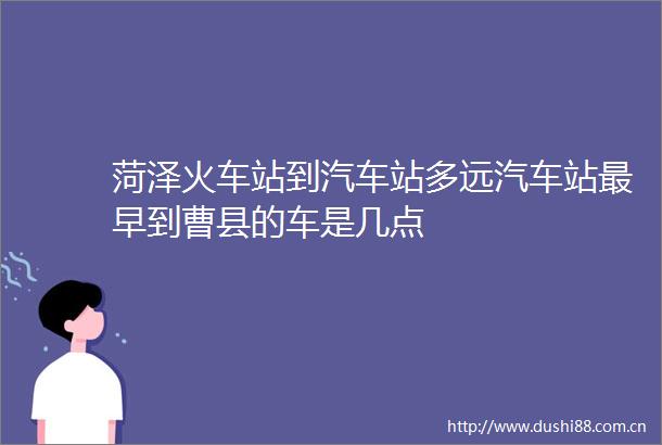 菏泽火车站到汽车站多远汽车站最早到曹县的车是几点