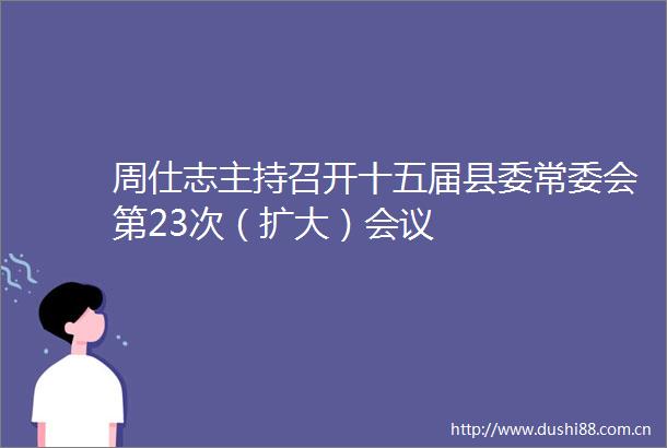 周仕志主持召开十五届县委常委会第23次（扩大）会议