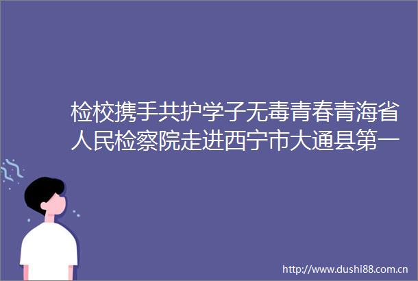 检校携手共护学子无毒青春青海省检察院走进西宁市大通县第一完全中学开展禁毒宣传侧记
