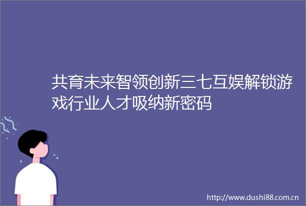 共育未来智领创新三七互娱解锁游戏行业人才吸纳新密码