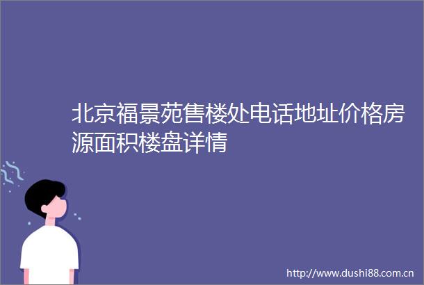 北京福景苑售楼处电话地址价格房源面积楼盘详情
