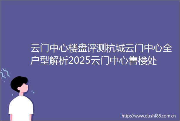 云门中心楼盘评测杭城云门中心全户型解析2025云门中心售楼处发布云门中心楼盘详情价格户型