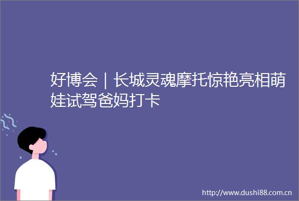 好博会｜长城灵魂摩托惊艳亮相萌娃试驾爸妈打卡