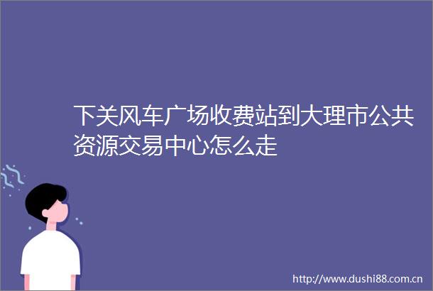 下关风车广场收费站到大理市公共资源交易中心怎么走