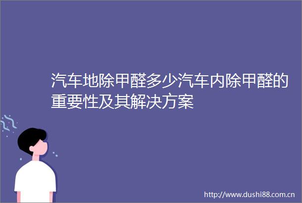 汽车地除甲醛多少汽车内除甲醛的重要性及其解决方案