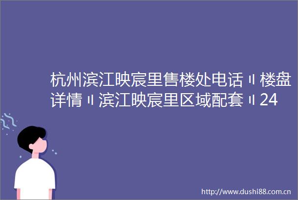 杭州滨江映宸里售楼处电话〢楼盘详情〢滨江映宸里区域配套〢24小时热线电话