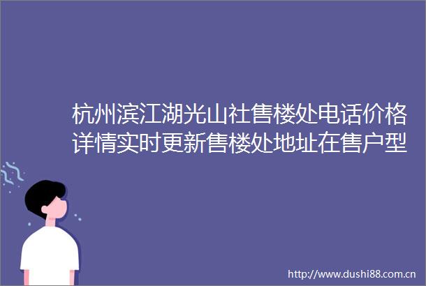 杭州滨江湖光山社售楼处电话价格详情实时更新售楼处地址在售户型