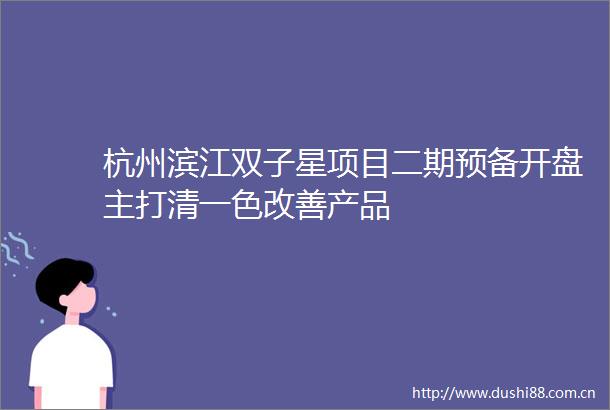 杭州滨江双子星项目二期预备开盘主打清一色改善产品