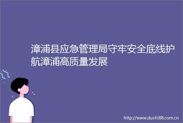 漳浦县应急管理局守牢安全底线护航漳浦高质量发展