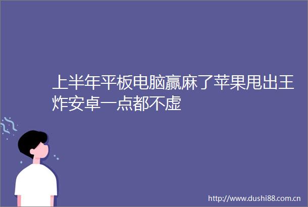 上半年平板电脑赢麻了苹果甩出王炸安卓一点都不虚