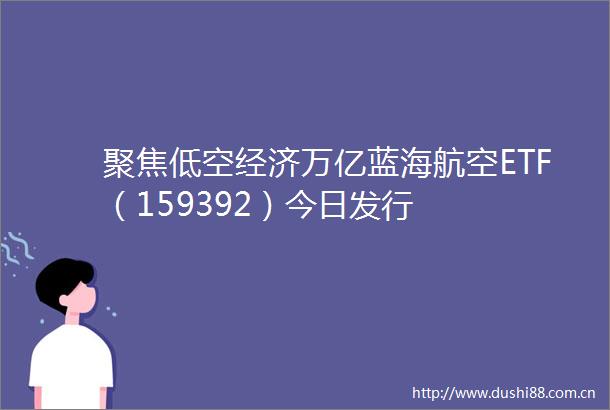 聚焦低空经济万亿蓝海航空ETF（159392）今日发行