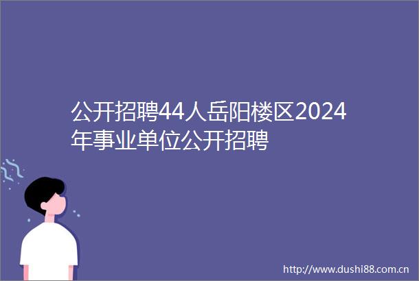公开招聘44人岳阳楼区2024年事业单位公开招聘