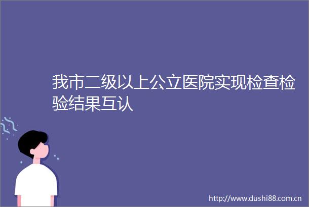 我市二级以上公立医院实现检查检验结果互认