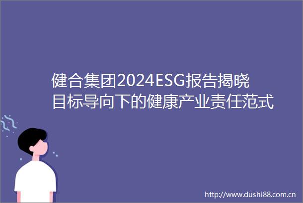 健合集团2024ESG报告揭晓目标导向下的健康产业责任范式