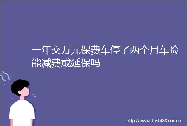 一年交万元保费车停了两个月车险能减费或延保吗
