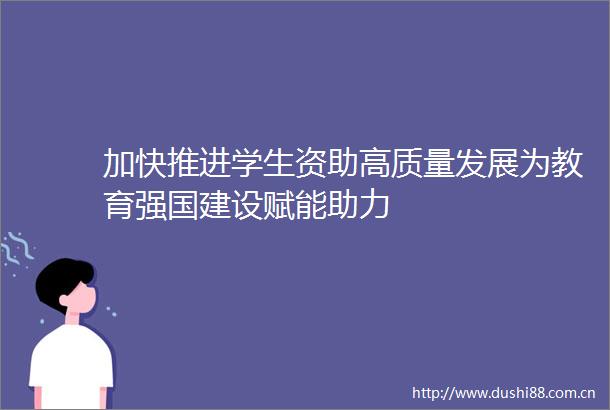加快推进学生资助高质量发展为教育强国建设赋能助力