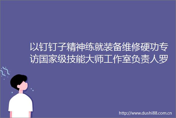 以钉钉子精神练就装备维修硬功专访级技能大师工作室负责人罗卓红