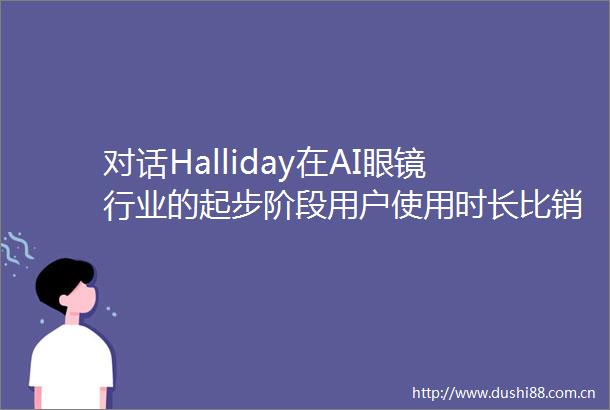 对话Halliday在AI眼镜行业的起步阶段用户使用时长比销量更重要