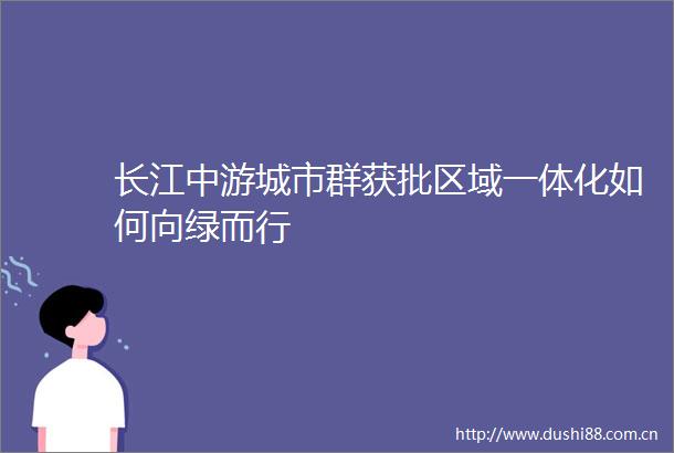长江中游城市群获批区域一体化如何向绿而行