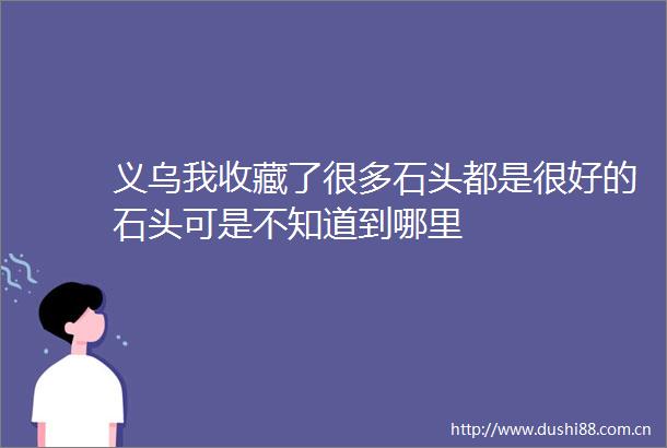 义乌我收藏了很多石头都是很好的石头可是不知道到哪里