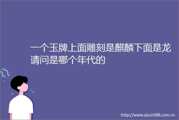 一个玉牌上面雕刻是麒麟下面是龙请问是哪个年代的