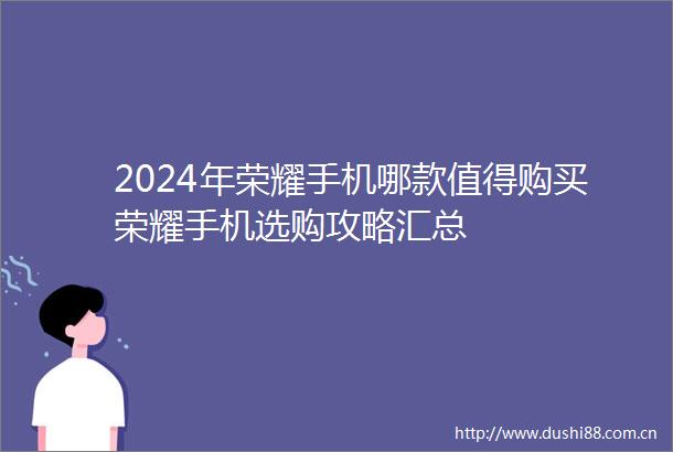2024年荣耀手机哪款值得购买荣耀手机选购攻略汇总