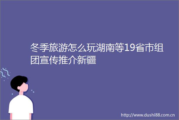 冬季旅游怎么玩湖南等19省市组团宣传推介新疆