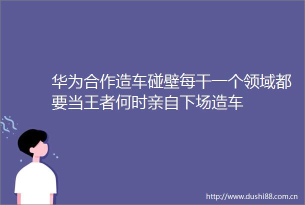 华为合作造车碰壁每干一个领域都要当王者何时亲自下场造车