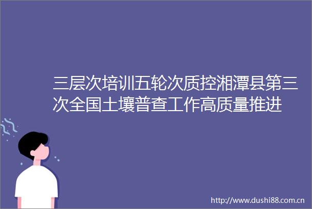 三层次培训五轮次质控湘潭县第三次全国土壤普查工作高质量推进