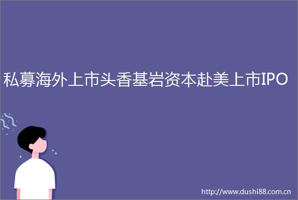 私募海外上市头香基岩资本赴美上市IPO