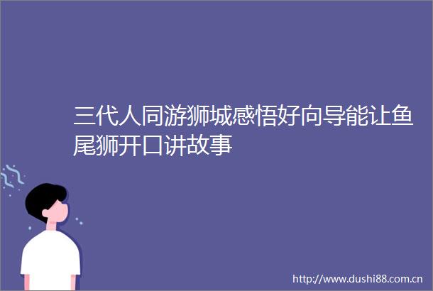 三代人同游狮城感悟好向导能让鱼尾狮开口讲故事