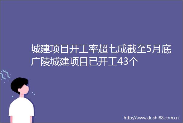 城建项目开工率超七成截至5月底广陵城建项目已开工43个