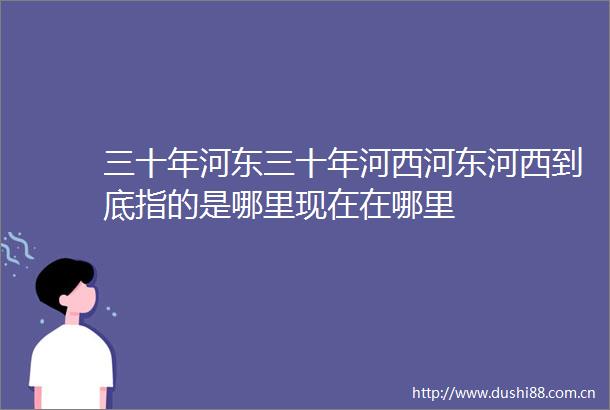 三十年河东三十年河西河东河西到底指的是哪里现在在哪里