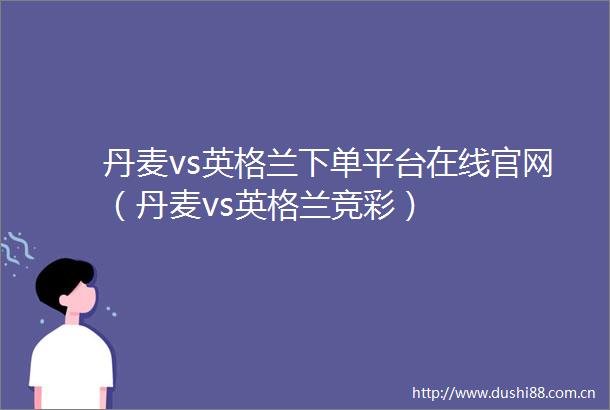 丹麦vs英格兰下单平台在线官网（丹麦vs英格兰竞彩）