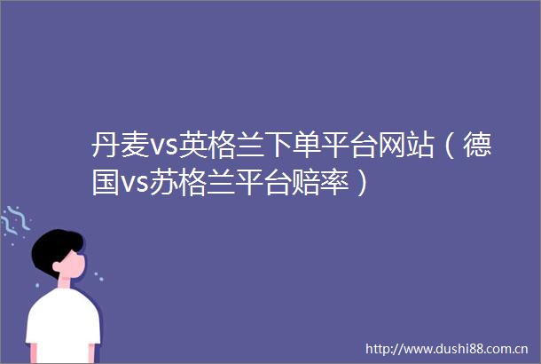 丹麦vs英格兰下单平台网站（德国vs苏格兰平台赔率）