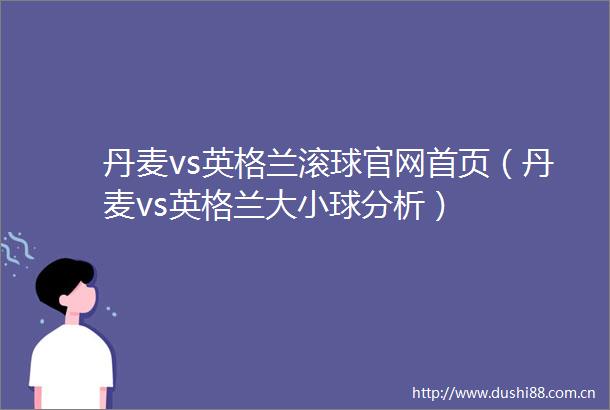 丹麦vs英格兰滚球官网首页（丹麦vs英格兰大小球分析）