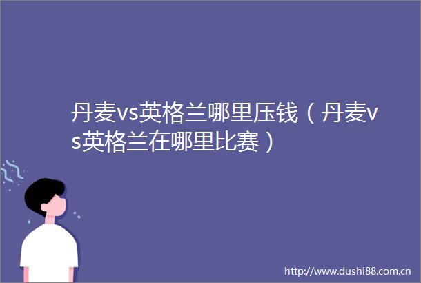 丹麦vs英格兰哪里压钱（丹麦vs英格兰在哪里比赛）