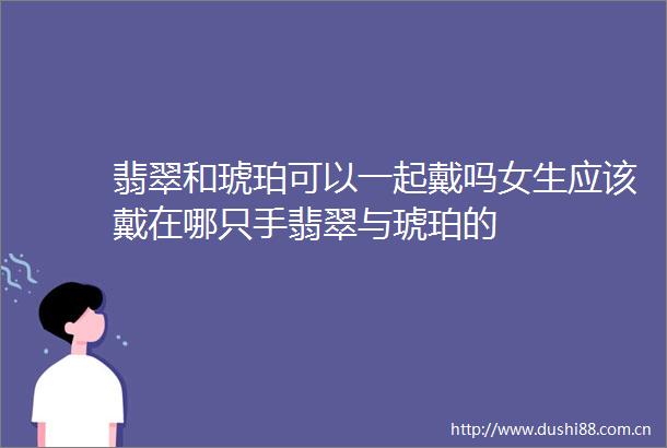 翡翠和琥珀可以一起戴吗女生应该戴在哪只手翡翠与琥珀的