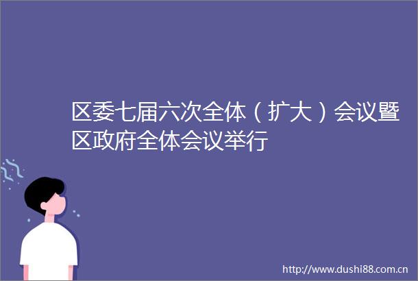 区委七届六次全体（扩大）会议暨区全体会议举行