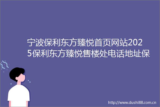 宁波保利东方臻悦首页网站2025保利东方臻悦售楼处电话地址保利东方臻悦营销中心电话楼盘详情地址户型价格
