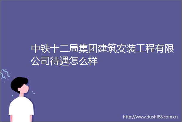 中铁十二局集团建筑安装工程有限公司待遇怎么样
