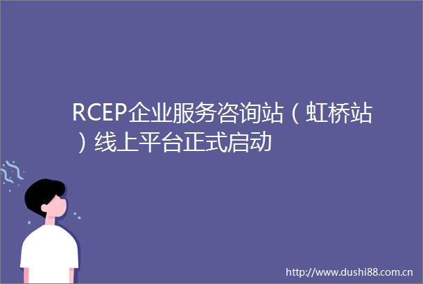 RCEP企业服务咨询站（虹桥站）线上平台正式启动