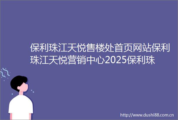 保利珠江天悦售楼处首页网站保利珠江天悦营销中心2025保利珠江天悦欢迎您楼盘详情最新价格户型图容积率售楼处中心