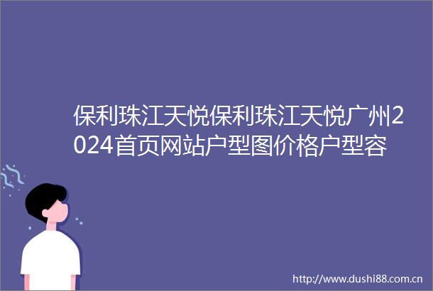 保利珠江天悦保利珠江天悦广州2024首页网站户型图价格户型容积率
