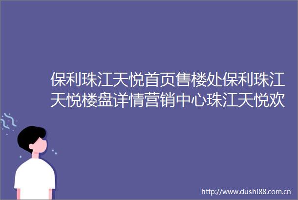保利珠江天悦首页售楼处保利珠江天悦楼盘详情营销中心珠江天悦欢迎您